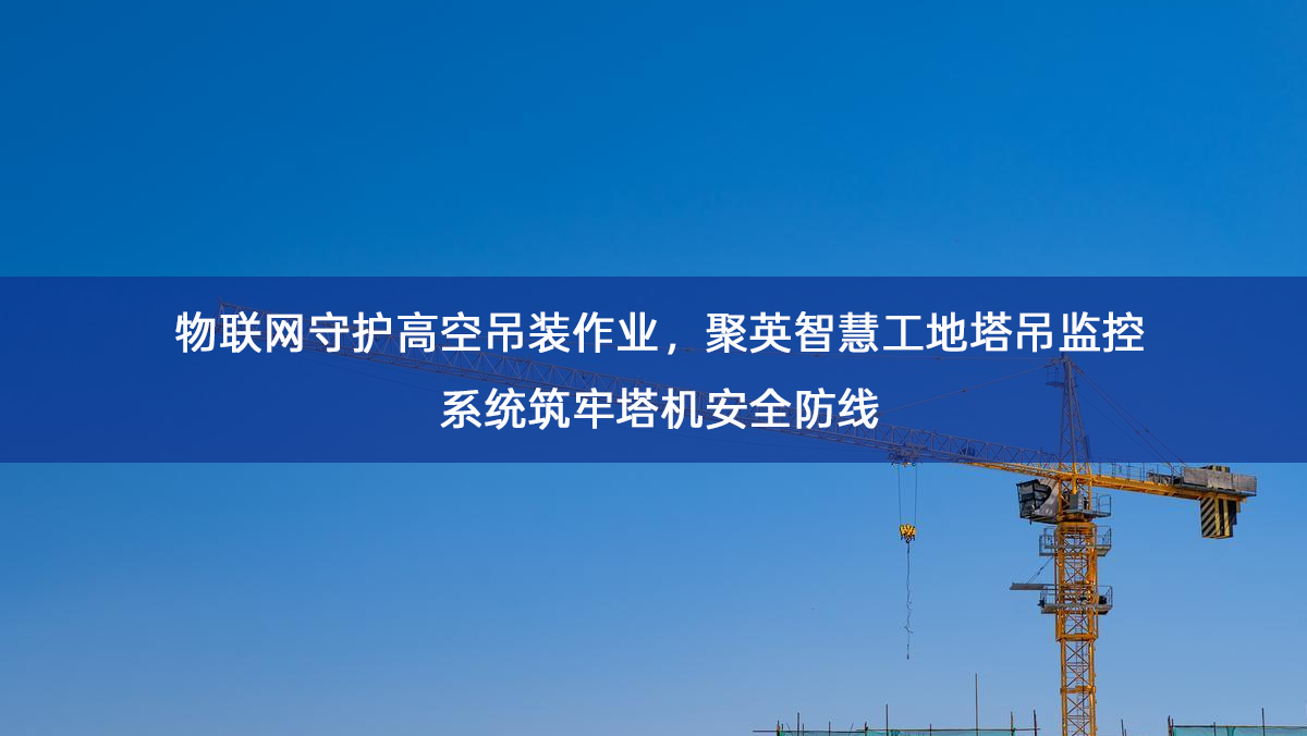 物联网守护高空吊装作业,聚英智慧工地塔吊监控系统筑牢塔机安全防线 物联网守护高空吊装作业,聚英智慧工地塔吊监控系统筑牢塔机安全防线