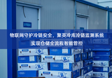 「冷链物流」物联网守护冷链安全，聚英冷库冷链监测系统实现仓储全流程智能管控