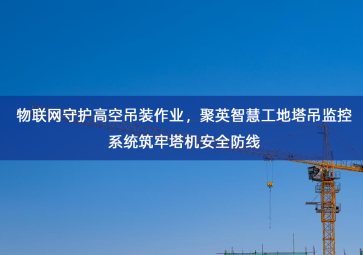 「智慧工地」物联网守护高空吊装作业，聚英智慧工地塔吊监控系统筑牢塔机安全防线
