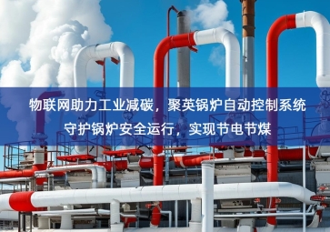 「智慧工厂」物联网助力工业减碳，聚英锅炉自动控制系统守护锅炉安全运行，实现节电节煤