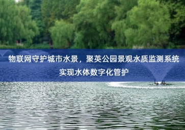 「水质检测」物联网守护城市水景，聚英公园景观水质监测系统实现水体数字化管护