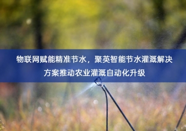 「智慧水务」物联网赋能精准节水，聚英智能节水灌溉解决方案推动农业灌溉自动化升级