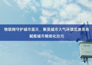 「环境监测」物联网守护城市蓝天，聚英城市大气环境监测系统赋能城市精细化治污