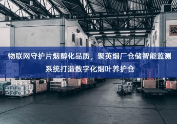 「智慧仓储」物联网守护片烟醇化品质，聚英烟厂仓储智能监测系统打造数字化烟叶养护仓