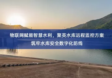 「智能水利」物联网赋能智慧水利，聚英水库远程监控方案筑牢水库安全数字化防线