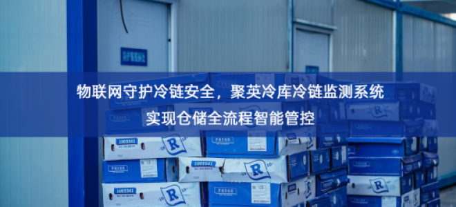 「冷链物流」物联网守护冷链安全，聚英冷库冷链监测系统实现仓储全流程智能管控