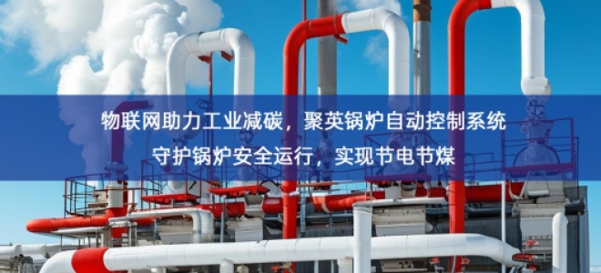 「智慧工厂」物联网助力工业减碳，聚英锅炉自动控制系统守护锅炉安全运行，实现节电节煤