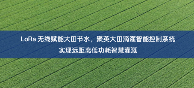 「智慧农业」LoRa 无线赋能大田节水，聚英大田滴灌智能控制系统实现远距离低功耗智慧灌溉