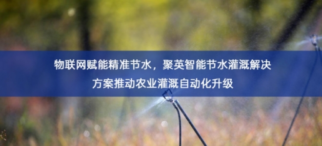 「智慧水务」物联网赋能精准节水，聚英智能节水灌溉解决方案推动农业灌溉自动化升级