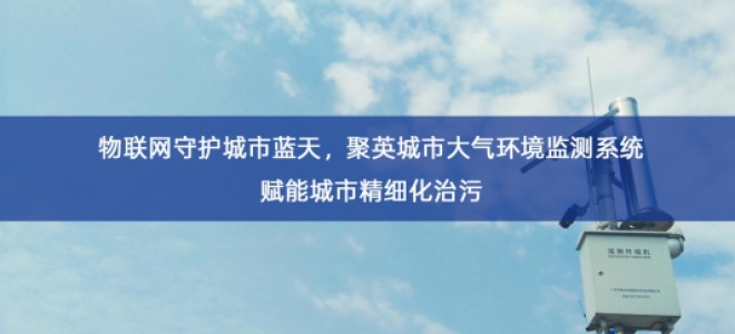 「环境监测」物联网守护城市蓝天，聚英城市大气环境监测系统赋能城市精细化治污