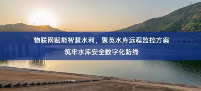 「智能水利」物联网赋能智慧水利，聚英水库远程监控方案筑牢水库安全数字化防线